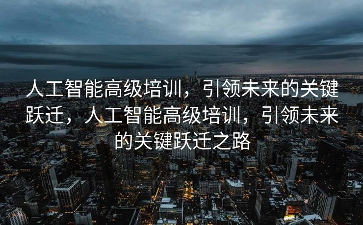人工智能高级培训，引领未来的关键跃迁，人工智能高级培训，引领未来的关键跃迁之路