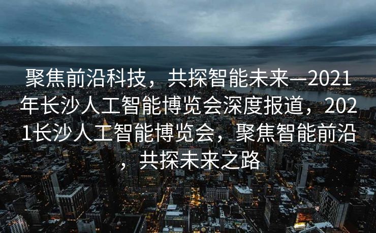 聚焦前沿科技，共探智能未来—2021年长沙人工智能博览会深度报道，2021长沙人工智能博览会，聚焦智能前沿，共探未来之路