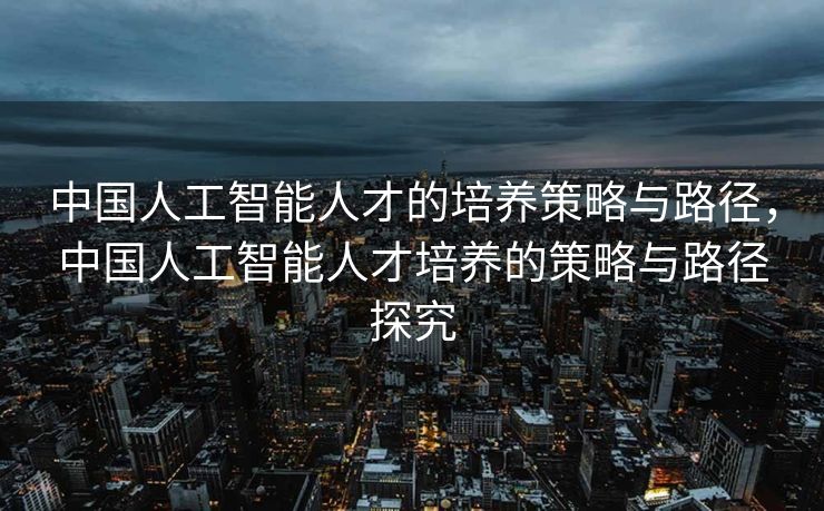 中国人工智能人才的培养策略与路径，中国人工智能人才培养的策略与路径探究