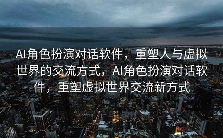 AI角色扮演对话软件，重塑人与虚拟世界的交流方式，AI角色扮演对话软件，重塑虚拟世界交流新方式