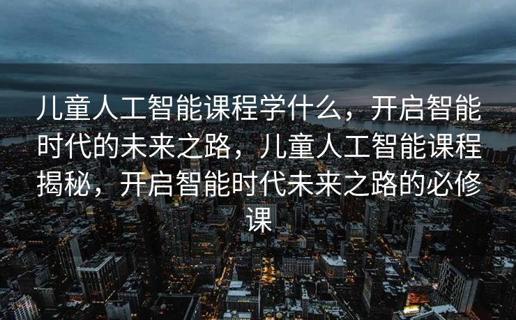 儿童人工智能课程学什么，开启智能时代的未来之路，儿童人工智能课程揭秘，开启智能时代未来之路的必修课