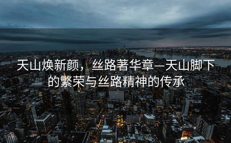 天山焕新颜，丝路著华章—天山脚下的繁荣与丝路精神的传承