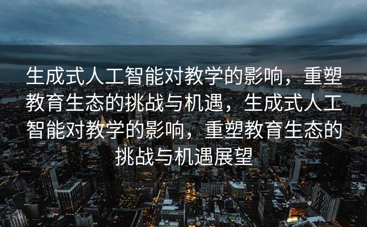 生成式人工智能对教学的影响，重塑教育生态的挑战与机遇，生成式人工智能对教学的影响，重塑教育生态的挑战与机遇展望