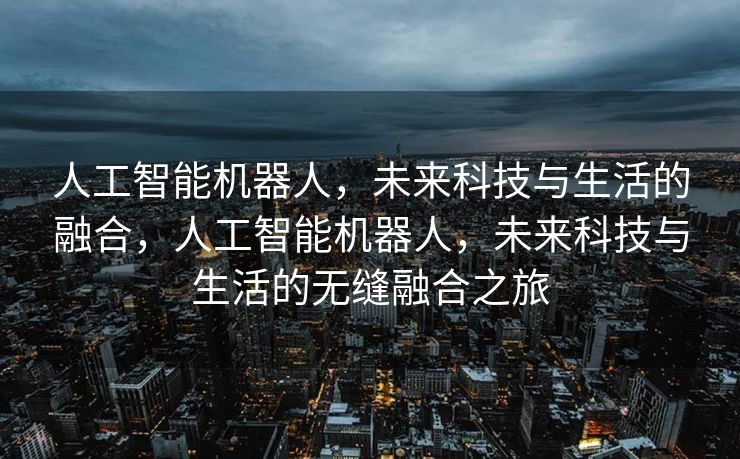 人工智能机器人，未来科技与生活的融合，人工智能机器人，未来科技与生活的无缝融合之旅
