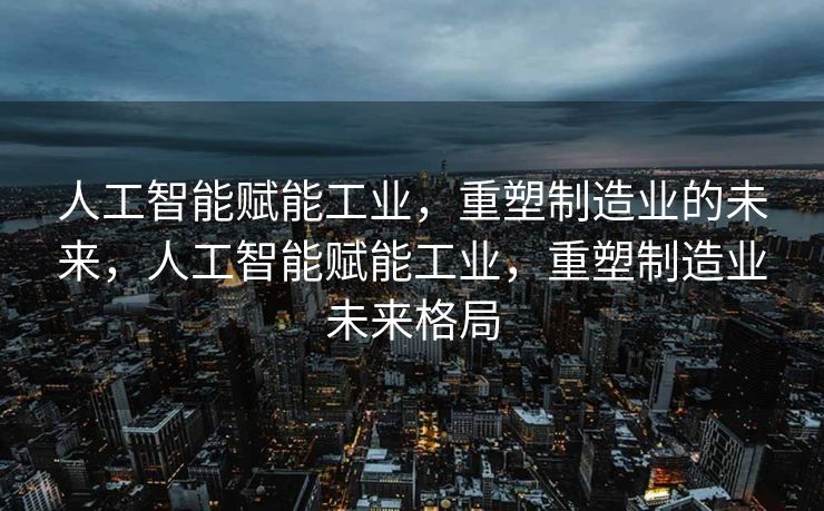 人工智能赋能工业，重塑制造业的未来，人工智能赋能工业，重塑制造业未来格局