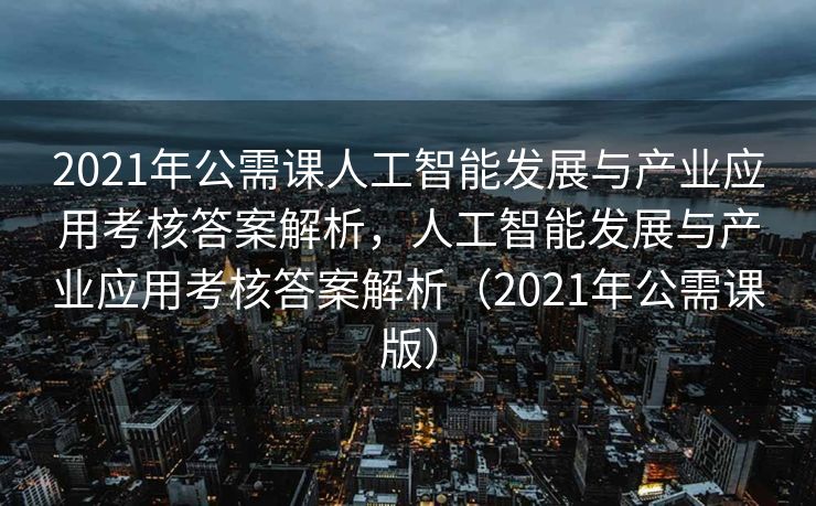 2021年公需课人工智能发展与产业应用考核答案解析，人工智能发展与产业应用考核答案解析（2021年公需课版）