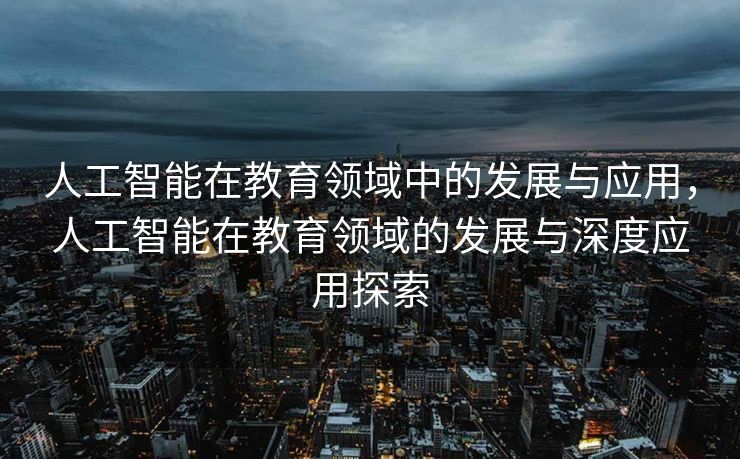人工智能在教育领域中的发展与应用，人工智能在教育领域的发展与深度应用探索