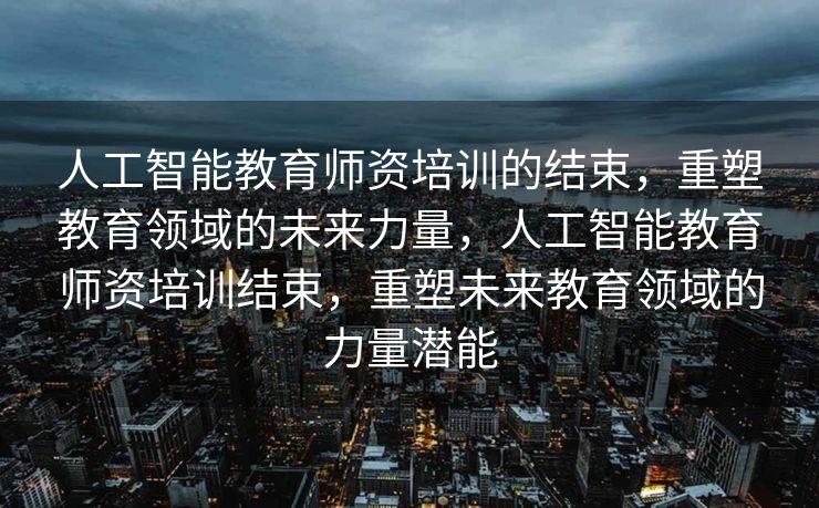 人工智能教育师资培训的结束，重塑教育领域的未来力量，人工智能教育师资培训结束，重塑未来教育领域的力量潜能