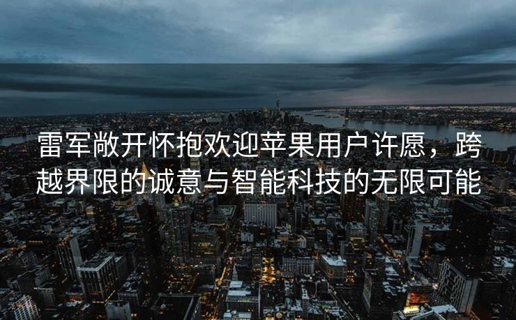 雷军敞开怀抱欢迎苹果用户许愿，跨越界限的诚意与智能科技的无限可能
