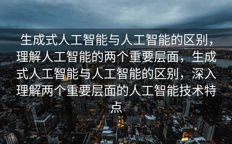 生成式人工智能与人工智能的区别，理解人工智能的两个重要层面，生成式人工智能与人工智能的区别，深入理解两个重要层面的人工智能技术特点
