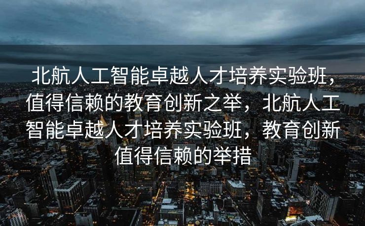 北航人工智能卓越人才培养实验班，值得信赖的教育创新之举，北航人工智能卓越人才培养实验班，教育创新值得信赖的举措