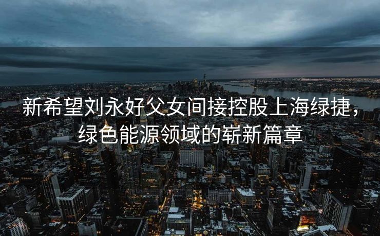 新希望刘永好父女间接控股上海绿捷，绿色能源领域的崭新篇章