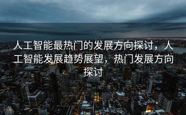人工智能最热门的发展方向探讨，人工智能发展趋势展望，热门发展方向探讨